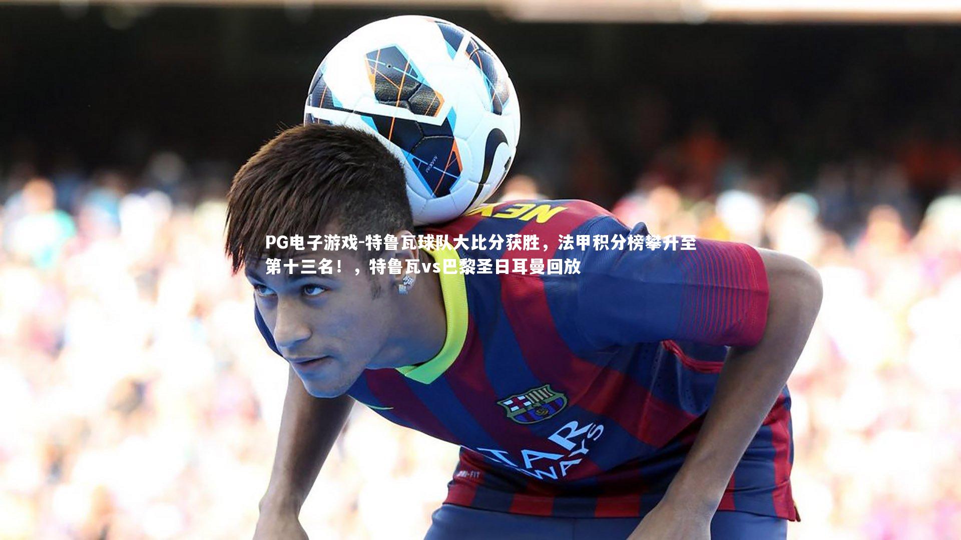 特鲁瓦球队大比分获胜，法甲积分榜攀升至第十三名！，特鲁瓦vs巴黎圣日耳曼回放